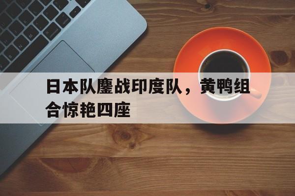 日本队鏖战印度队,黄鸭组合惊艳四座 日本队鏖战印度队,黄鸭组合惊艳四座